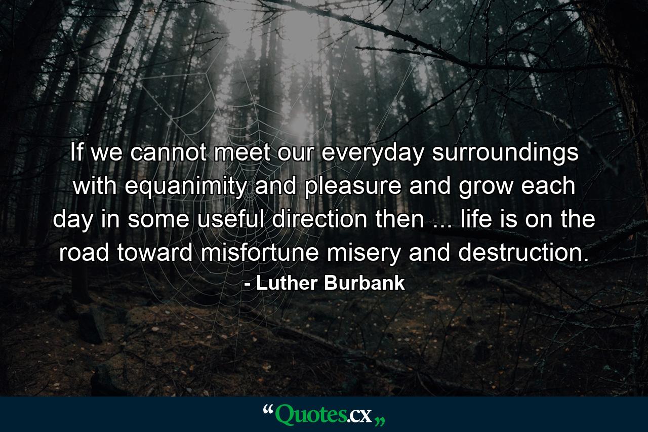 If we cannot meet our everyday surroundings with equanimity and pleasure and grow each day in some useful direction  then ... life is on the road toward misfortune  misery and destruction. - Quote by Luther Burbank