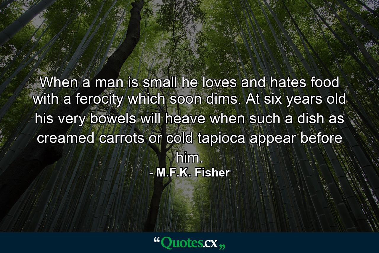 When a man is small  he loves and hates food with a ferocity which soon dims. At six years old his very bowels will heave when such a dish as creamed carrots or cold tapioca appear before him. - Quote by M.F.K. Fisher