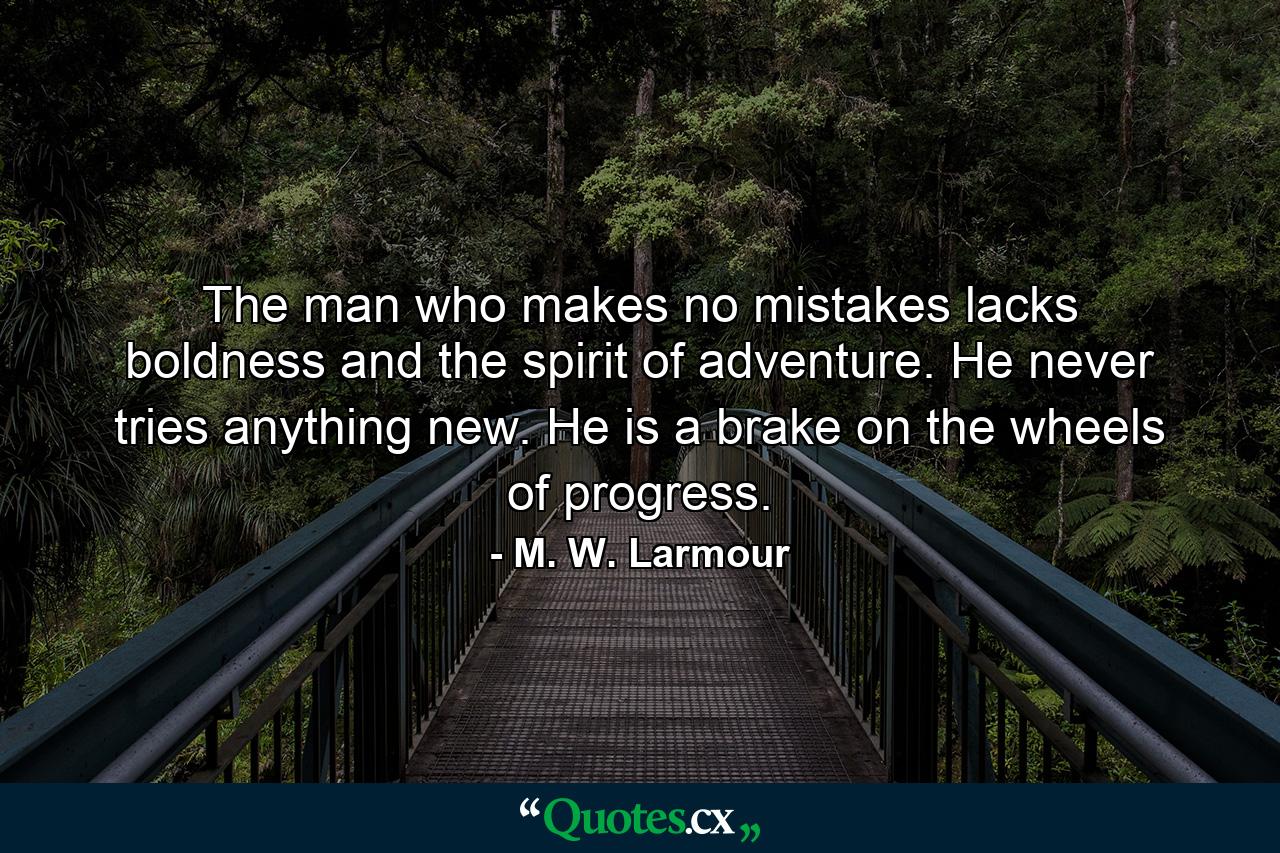 The man who makes no mistakes lacks boldness and the spirit of adventure. He never tries anything new. He is a brake on the wheels of progress. - Quote by M. W. Larmour