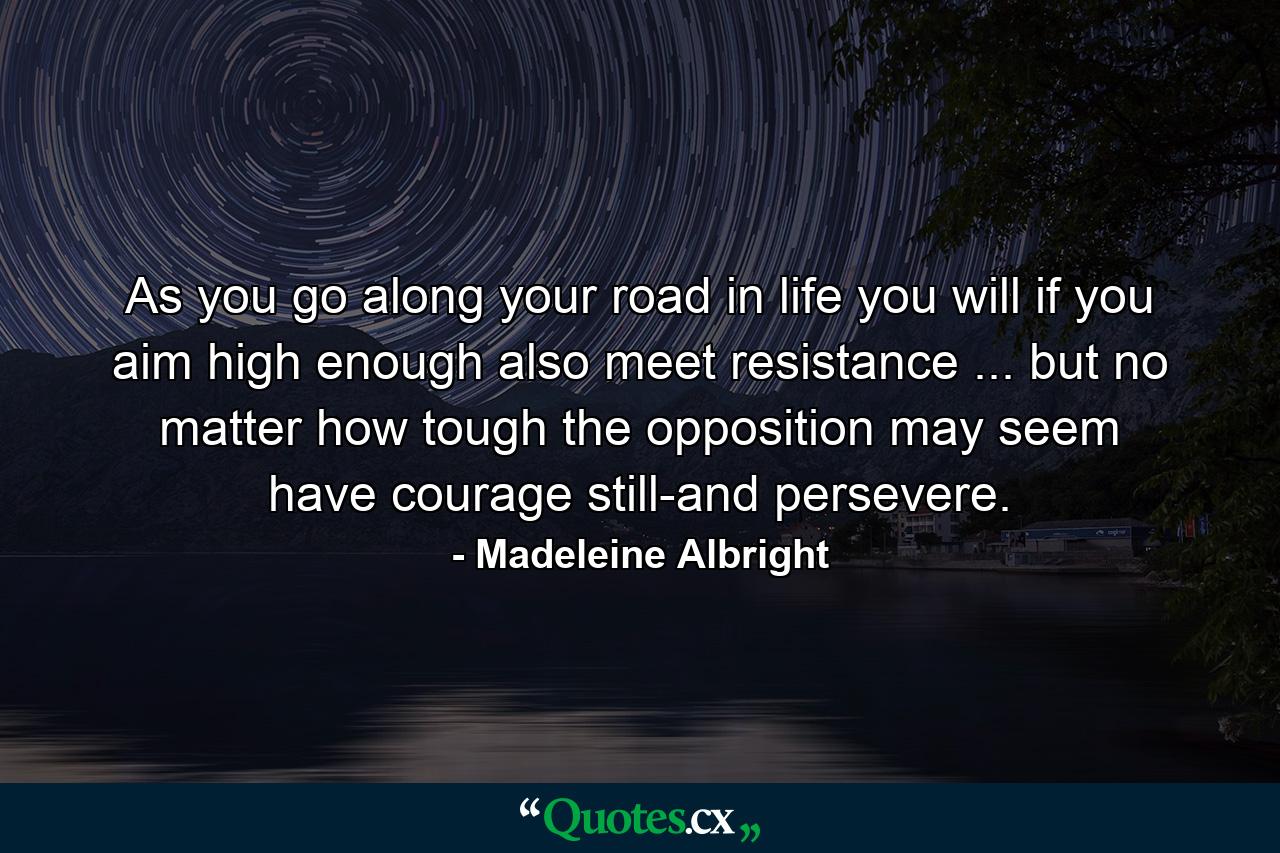 As you go along your road in life  you will  if you aim high enough  also meet resistance ... but no matter how tough the opposition may seem  have courage still-and persevere. - Quote by Madeleine Albright