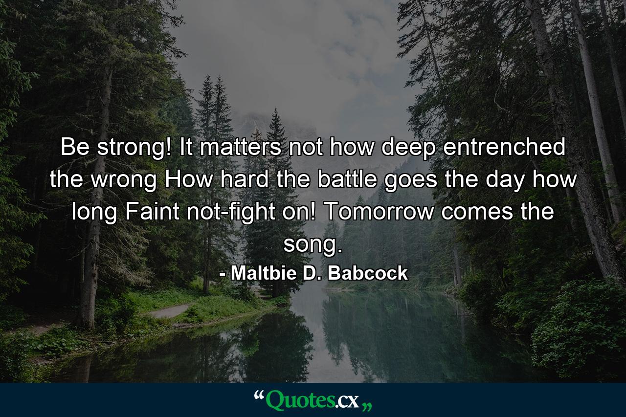 Be strong! It matters not how deep entrenched the wrong How hard the battle goes  the day how long Faint not-fight on! Tomorrow comes the song. - Quote by Maltbie D. Babcock