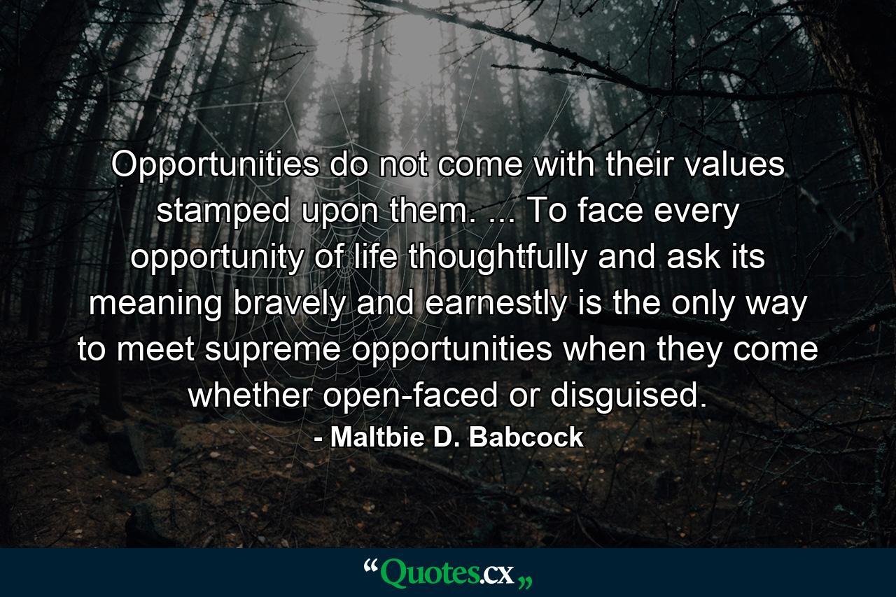 Opportunities do not come with their values stamped upon them. ... To face every opportunity of life thoughtfully  and ask its meaning bravely and earnestly  is the only way to meet supreme opportunities when they come  whether open-faced or disguised. - Quote by Maltbie D. Babcock