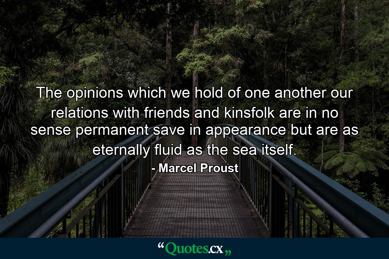 The opinions which we hold of one another  our relations with friends and kinsfolk are in no sense permanent  save in appearance  but are as eternally fluid as the sea itself. - Quote by Marcel Proust