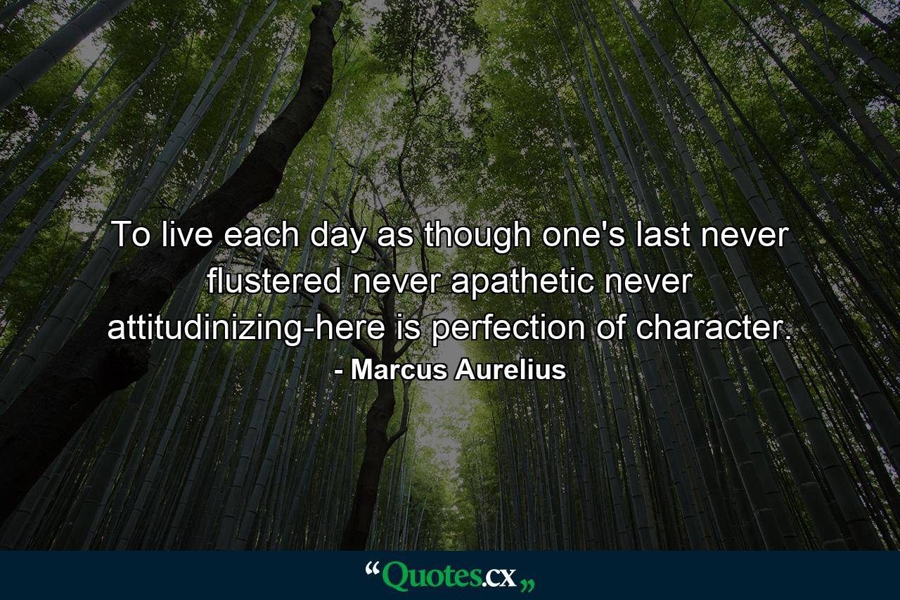 To live each day as though one's last  never flustered  never apathetic  never attitudinizing-here is perfection of character. - Quote by Marcus Aurelius