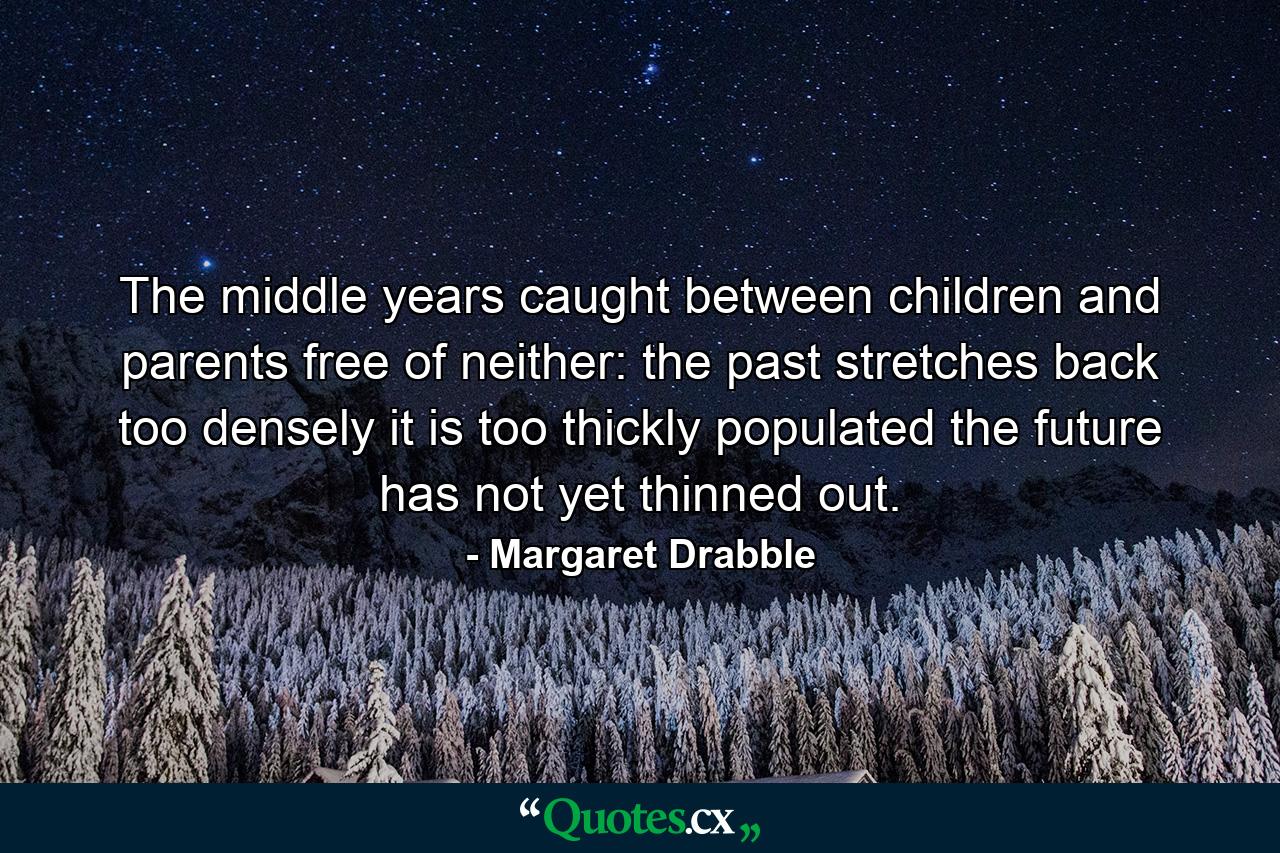 The middle years  caught between children and parents  free of neither: the past stretches back too densely  it is too thickly populated  the future has not yet thinned out. - Quote by Margaret Drabble