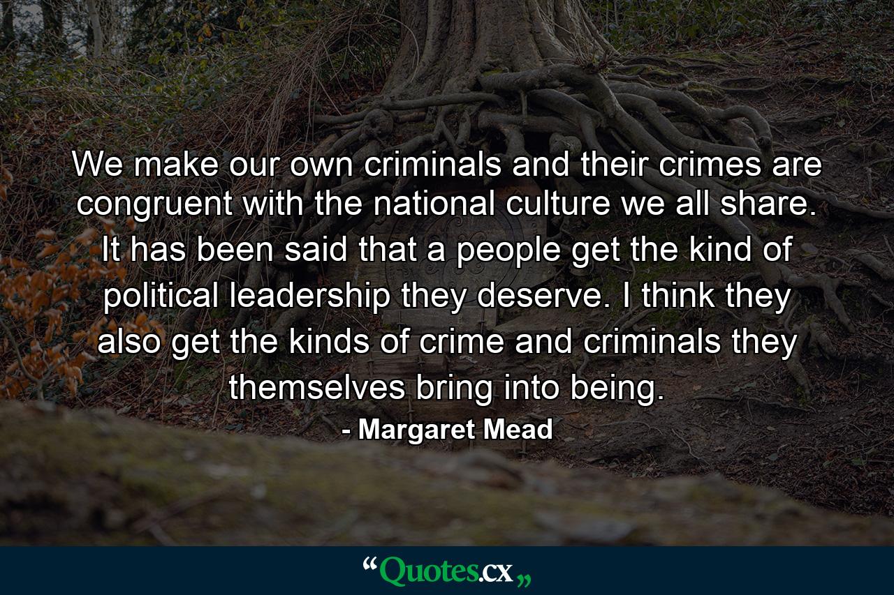 We make our own criminals  and their crimes are congruent with the national culture we all share. It has been said that a people get the kind of political leadership they deserve. I think they also get the kinds of crime and criminals they themselves bring into being. - Quote by Margaret Mead