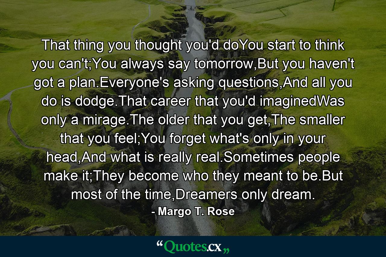 That thing you thought you'd doYou start to think you can't;You always say tomorrow,But you haven't got a plan.Everyone's asking questions,And all you do is dodge.That career that you'd imaginedWas only a mirage.The older that you get,The smaller that you feel;You forget what's only in your head,And what is really real.Sometimes people make it;They become who they meant to be.But most of the time,Dreamers only dream. - Quote by Margo T. Rose