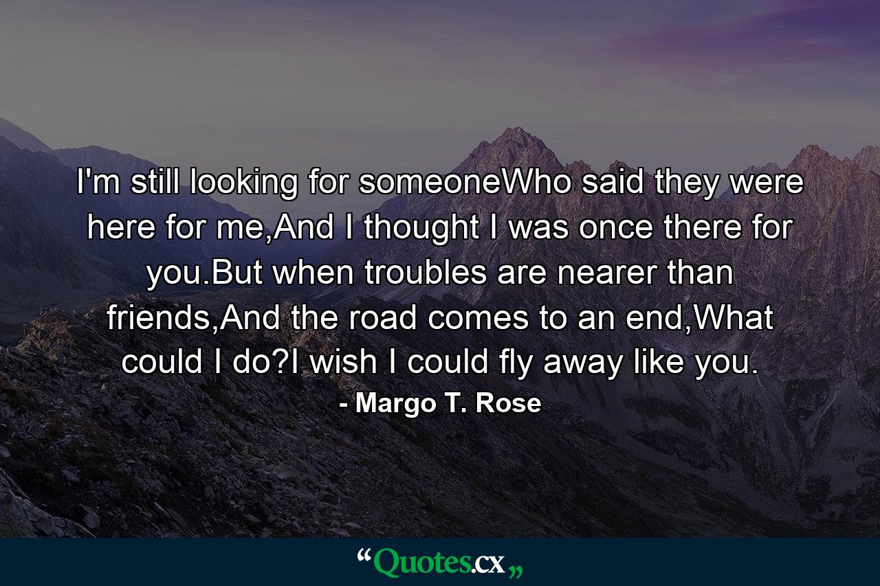 I'm still looking for someoneWho said they were here for me,And I thought I was once there for you.But when troubles are nearer than friends,And the road comes to an end,What could I do?I wish I could fly away like you. - Quote by Margo T. Rose