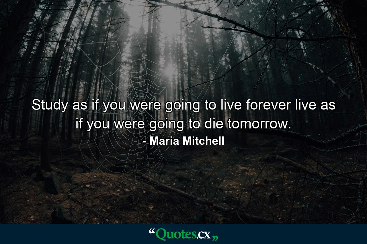 Study as if you were going to live forever  live as if you were going to die tomorrow. - Quote by Maria Mitchell