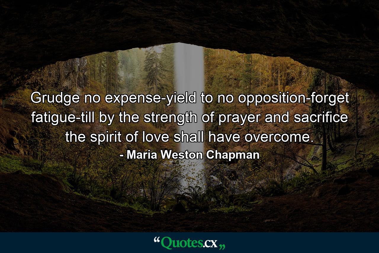 Grudge no expense-yield to no opposition-forget fatigue-till  by the strength of prayer and sacrifice  the spirit of love shall have overcome. - Quote by Maria Weston Chapman