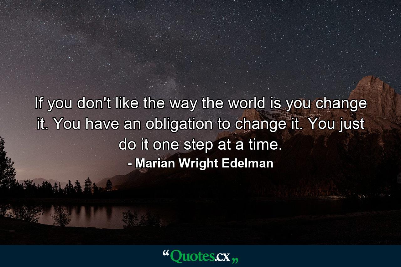 If you don't like the way the world is  you change it. You have an obligation to change it. You just do it one step at a time. - Quote by Marian Wright Edelman