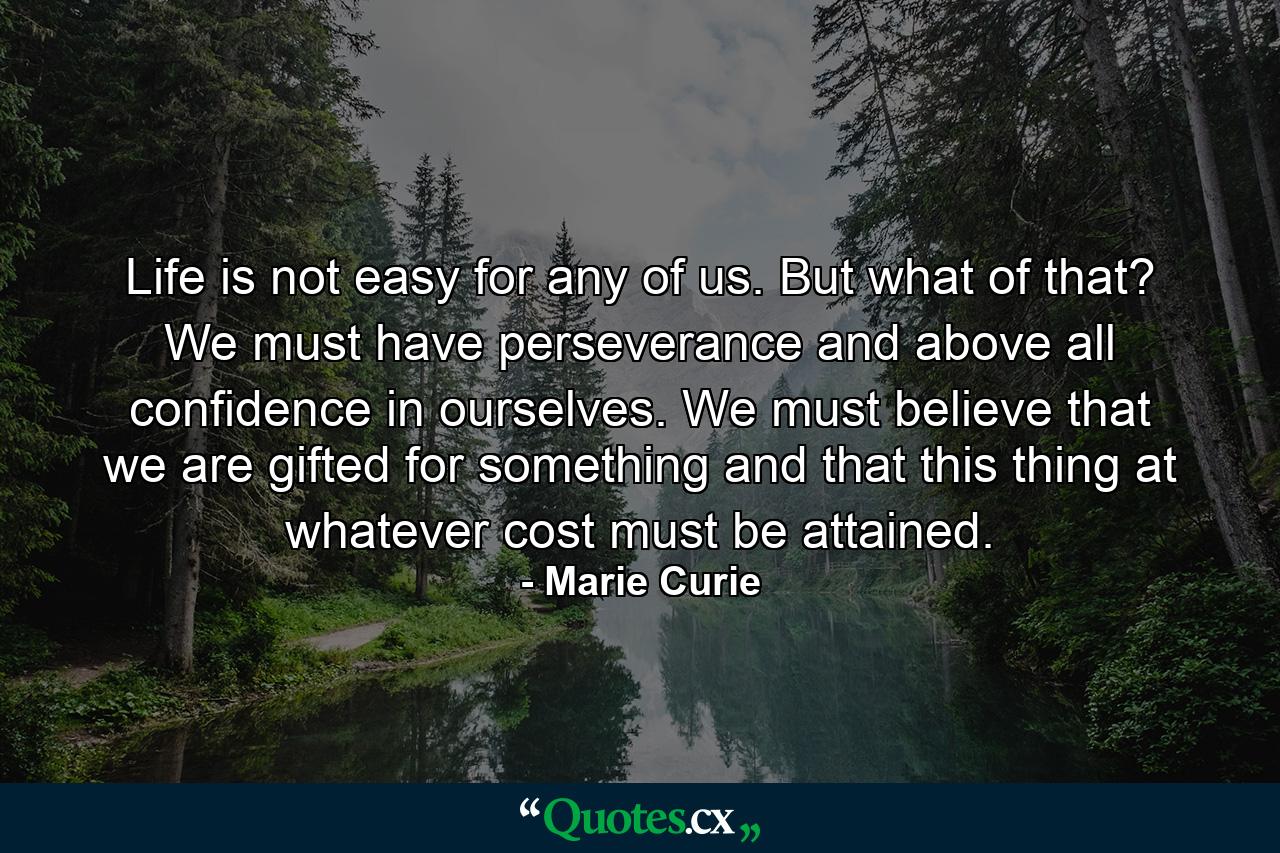 Life is not easy for any of us. But what of that? We must have perseverance and above all confidence in ourselves. We must believe that we are gifted for something  and that this thing  at whatever cost  must be attained. - Quote by Marie Curie