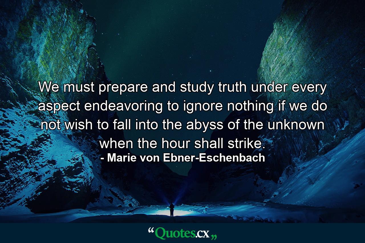 We must prepare and study truth under every aspect  endeavoring to ignore nothing  if we do not wish to fall into the abyss of the unknown when the hour shall strike. - Quote by Marie von Ebner-Eschenbach