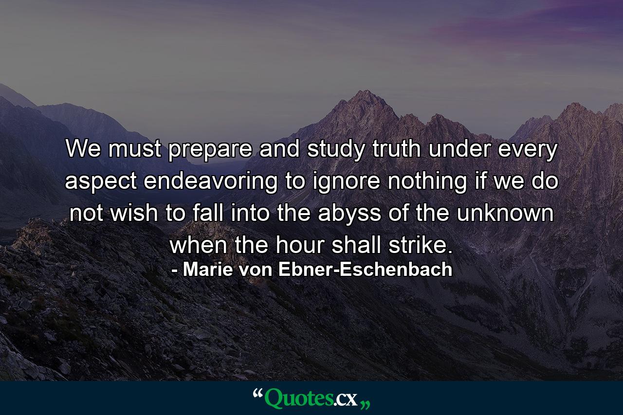 We must prepare and study truth under every aspect  endeavoring to ignore nothing  if we do not wish to fall into the abyss of the unknown when the hour shall strike. - Quote by Marie von Ebner-Eschenbach