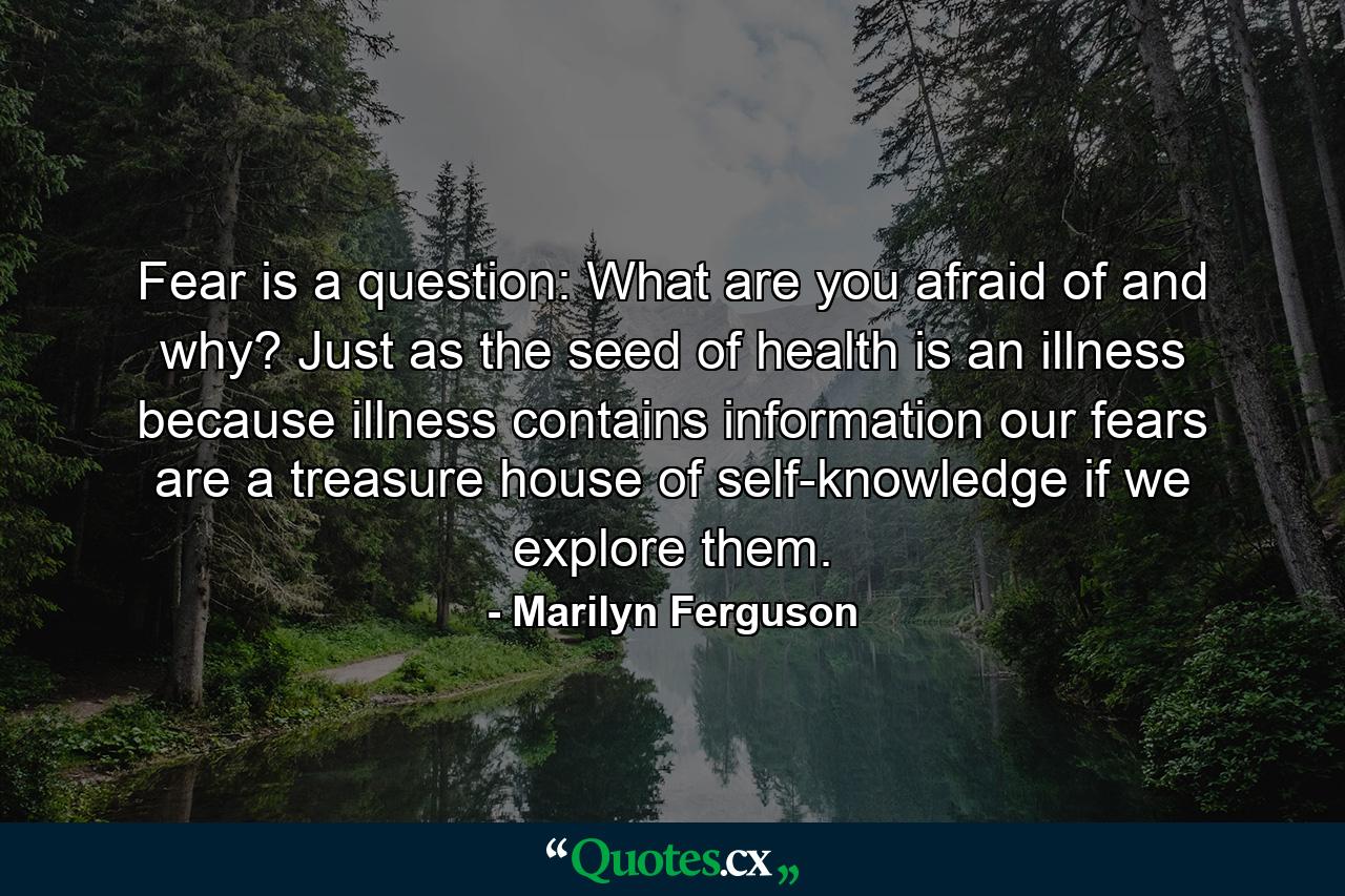 Fear is a question: What are you afraid of  and why? Just as the seed of health is an illness  because illness contains information  our fears are a treasure house of self-knowledge if we explore them. - Quote by Marilyn Ferguson