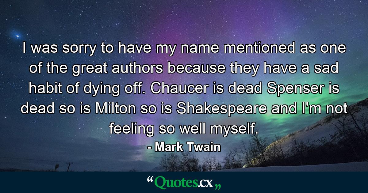 I was sorry to have my name mentioned as one of the great authors  because they have a sad habit of dying off. Chaucer is dead  Spenser is dead  so is Milton  so is Shakespeare  and I'm not feeling so well myself. - Quote by Mark Twain