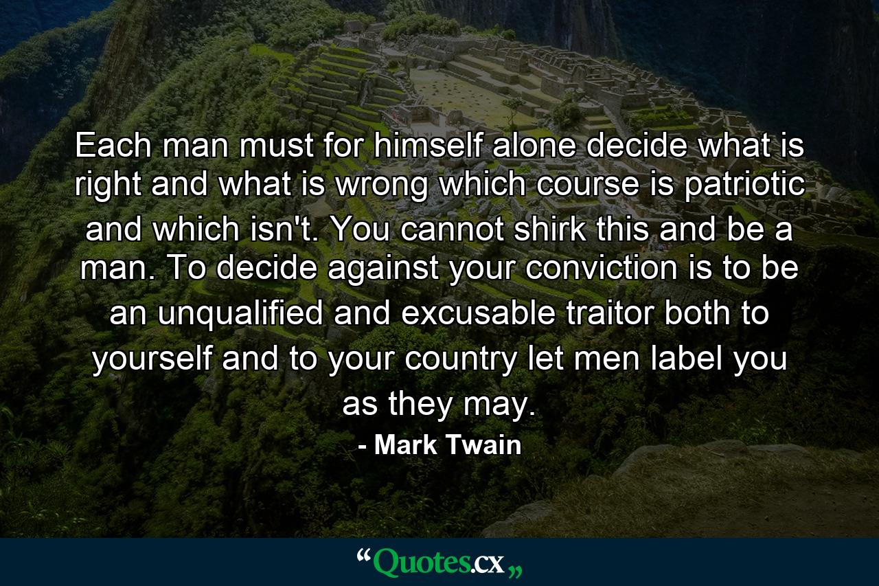 Each man must for himself alone decide what is right and what is wrong  which course is patriotic and which isn't. You cannot shirk this and be a man. To decide against your conviction is to be an unqualified and excusable traitor  both to yourself and to your country  let men label you as they may. - Quote by Mark Twain