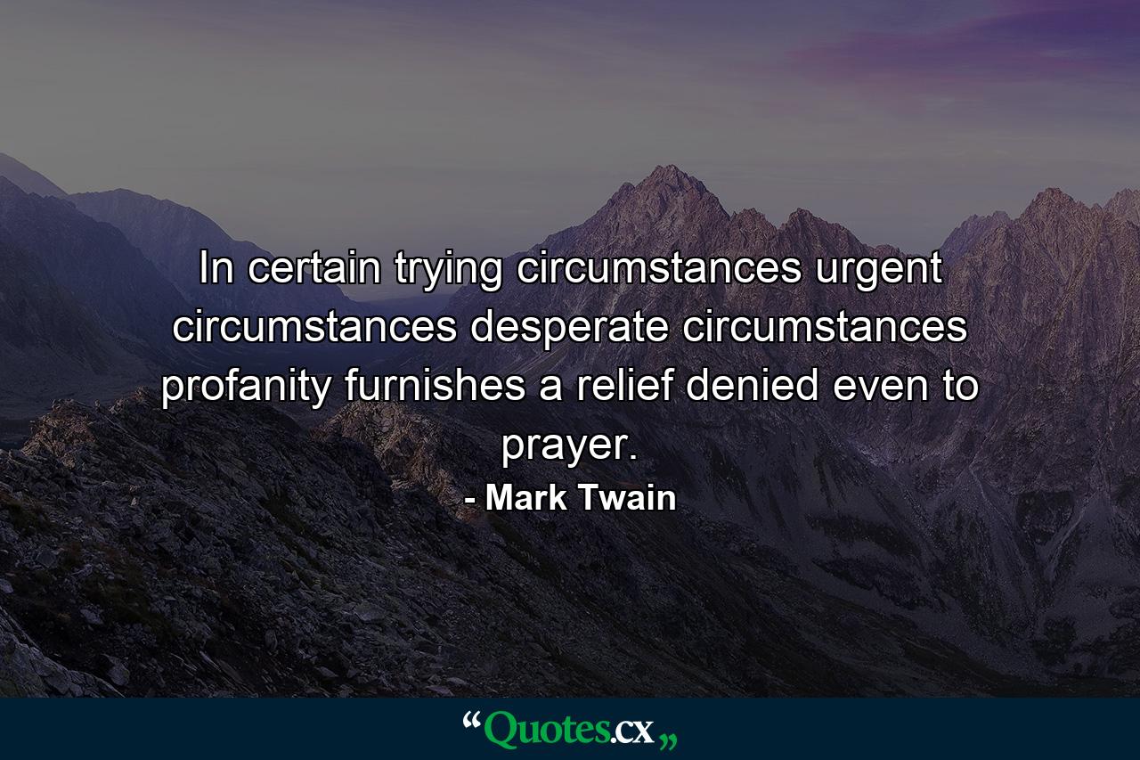 In certain trying circumstances  urgent circumstances  desperate circumstances  profanity furnishes a relief denied even to prayer. - Quote by Mark Twain