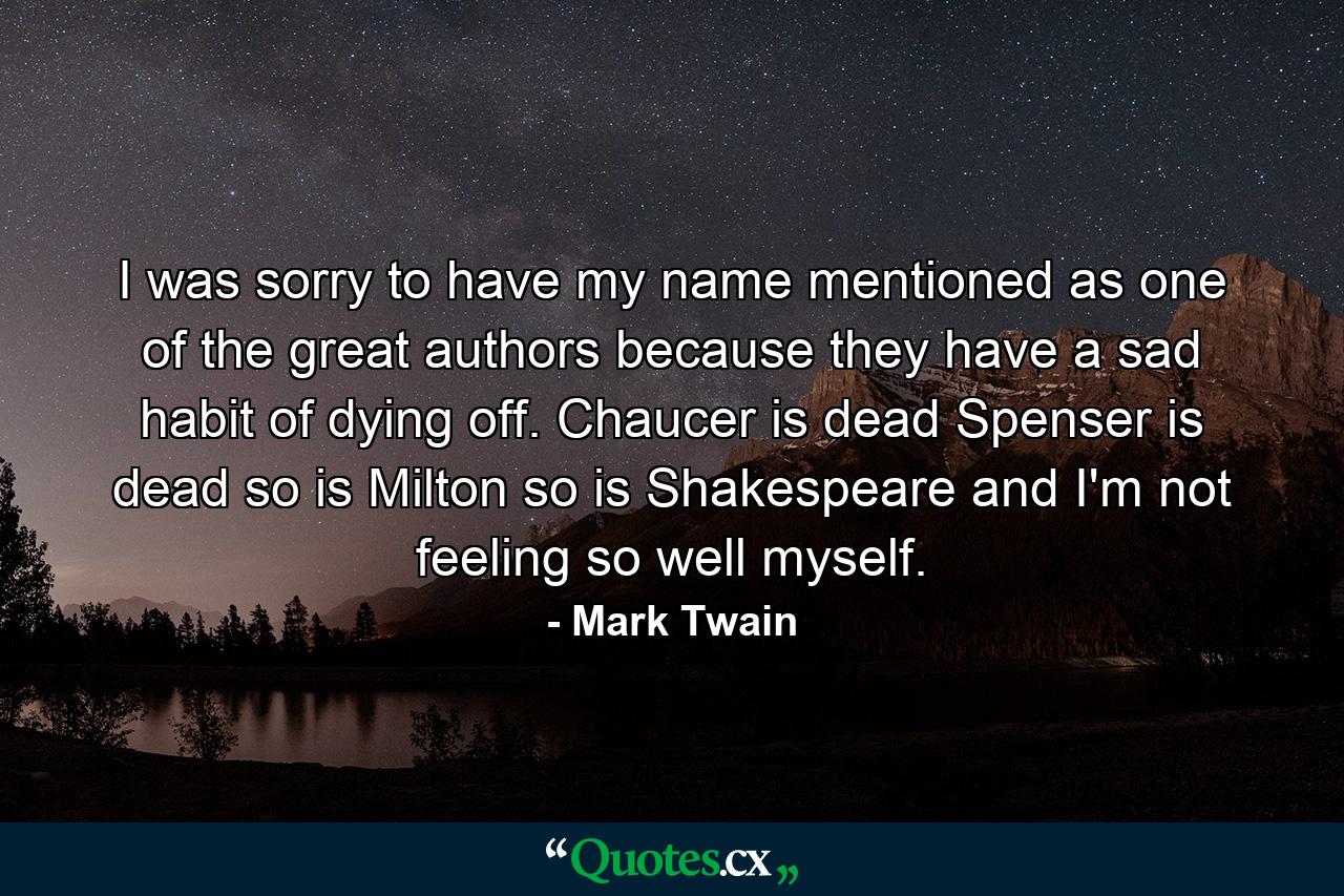 I was sorry to have my name mentioned as one of the great authors  because they have a sad habit of dying off. Chaucer is dead  Spenser is dead  so is Milton  so is Shakespeare  and I'm not feeling so well myself. - Quote by Mark Twain