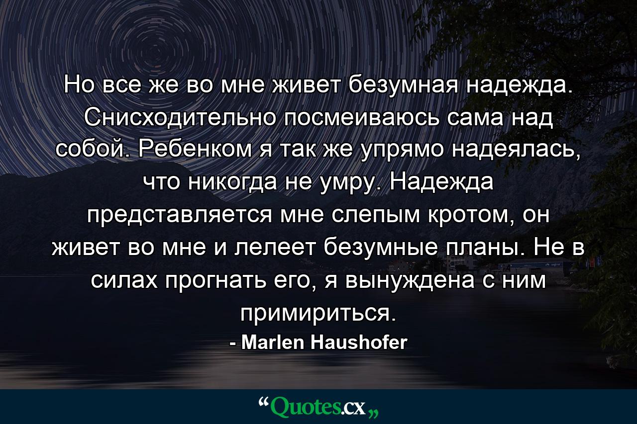 Но все же во мне живет безумная надежда. Снисходительно посмеиваюсь сама над собой. Ребенком я так же упрямо надеялась, что никогда не умру. Надежда представляется мне слепым кротом, он живет во мне и лелеет безумные планы. Не в силах прогнать его, я вынуждена с ним примириться. - Quote by Marlen Haushofer