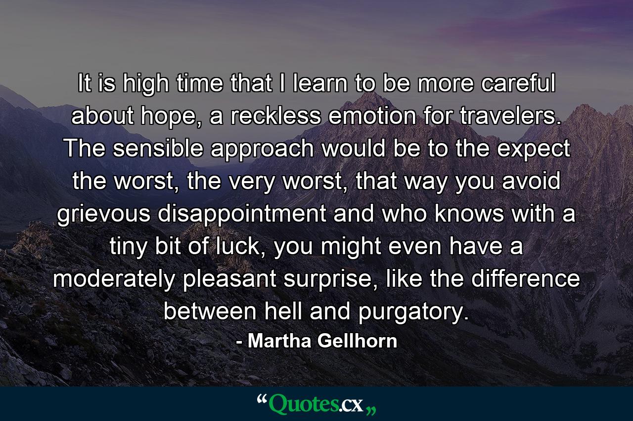 It is high time that I learn to be more careful about hope, a reckless emotion for travelers. The sensible approach would be to the expect the worst, the very worst, that way you avoid grievous disappointment and who knows with a tiny bit of luck, you might even have a moderately pleasant surprise, like the difference between hell and purgatory. - Quote by Martha Gellhorn