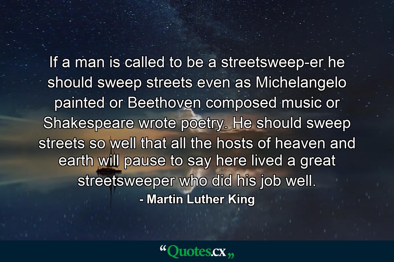 If a man is called to be a streetsweep-er  he should sweep streets even as Michelangelo painted  or Beethoven composed music or Shakespeare wrote poetry. He should sweep streets so well that all the hosts of heaven and earth will pause to say  here lived a great streetsweeper who did his job well. - Quote by Martin Luther King