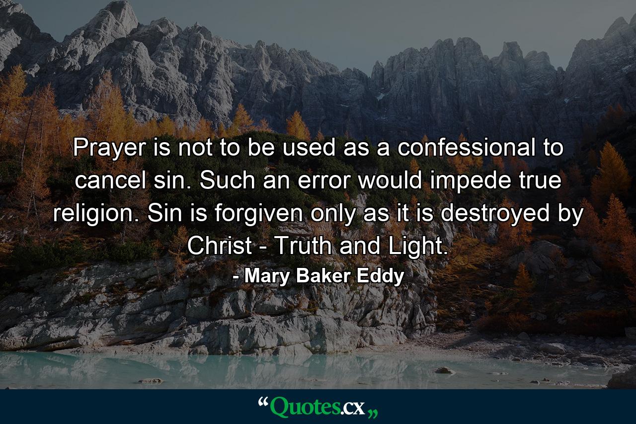 Prayer is not to be used as a confessional  to cancel sin. Such an error would impede true religion. Sin is forgiven only as it is destroyed by Christ - Truth and Light. - Quote by Mary Baker Eddy