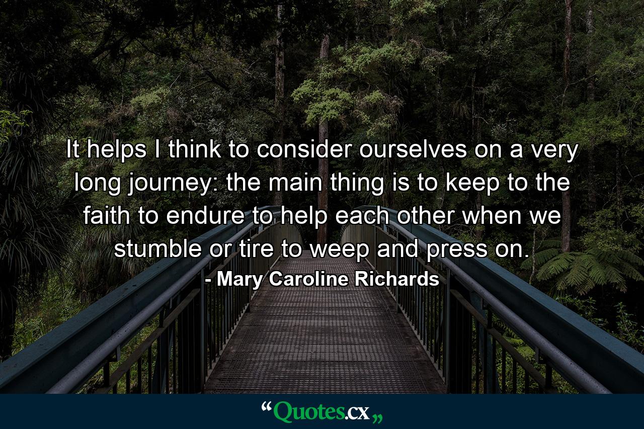 It helps  I think  to consider ourselves on a very long journey: the main thing is to keep to the faith  to endure  to help each other when we stumble or tire  to weep and press on. - Quote by Mary Caroline Richards