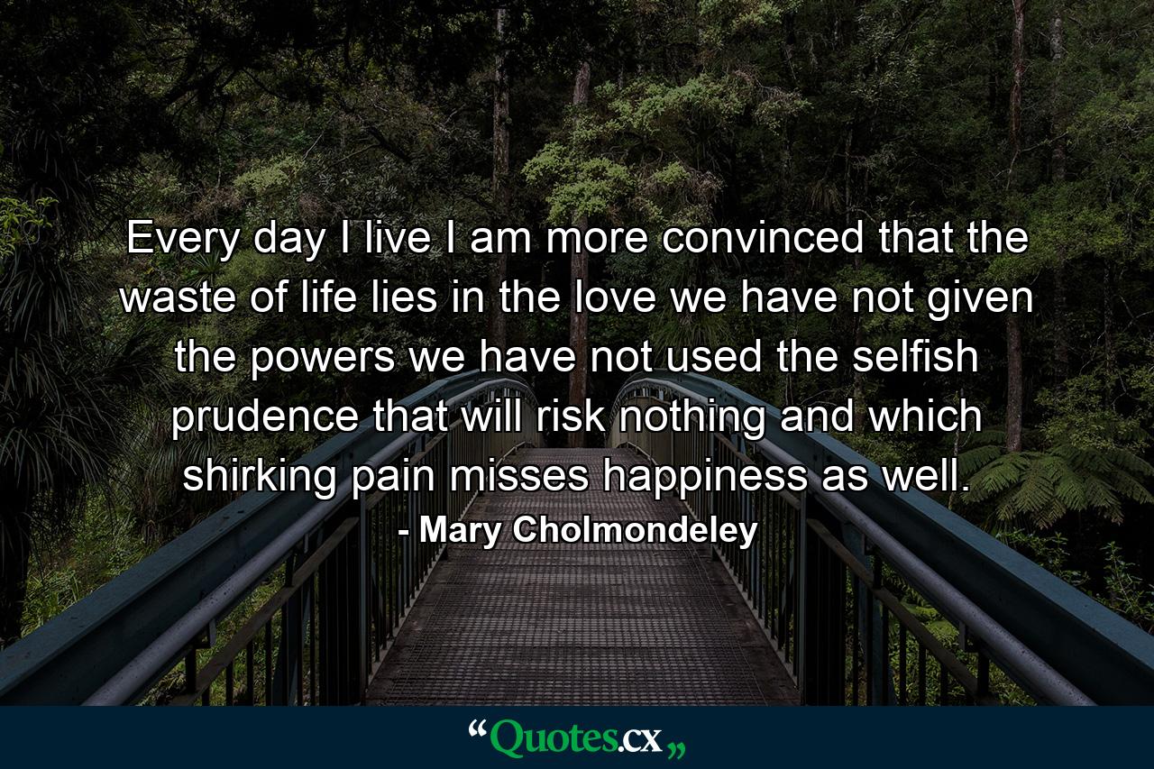 Every day I live I am more convinced that the waste of life lies in the love we have not given  the powers we have not used  the selfish prudence that will risk nothing and which  shirking pain  misses happiness as well. - Quote by Mary Cholmondeley