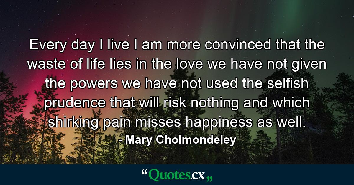 Every day I live I am more convinced that the waste of life lies in the love we have not given  the powers we have not used  the selfish prudence that will risk nothing and which  shirking pain  misses happiness as well. - Quote by Mary Cholmondeley