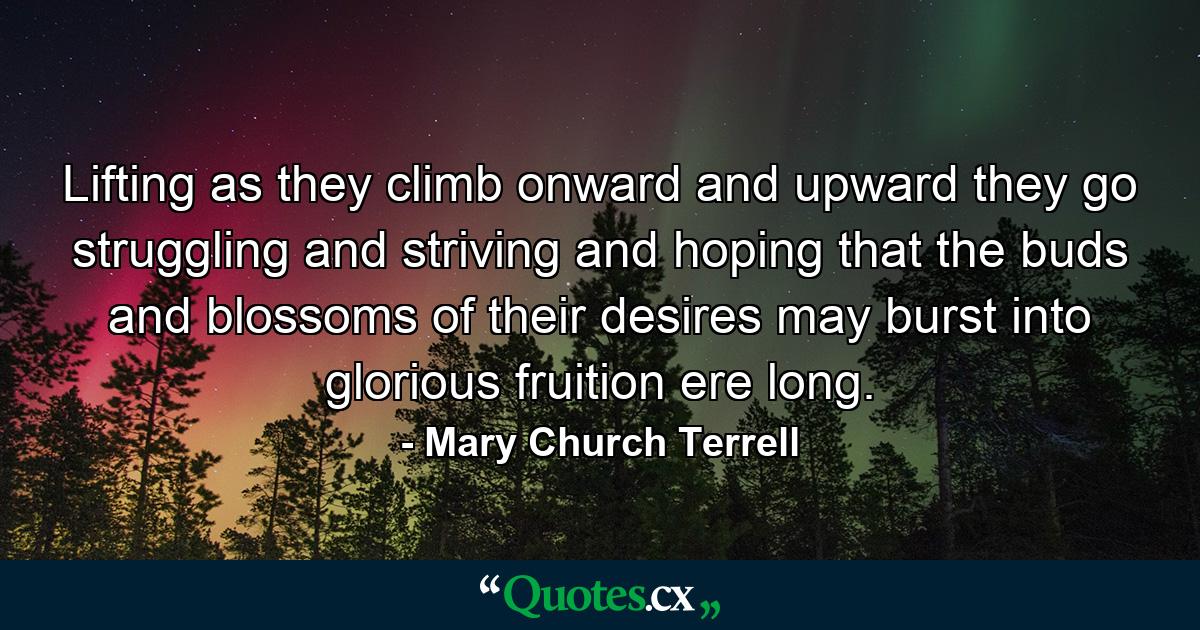 Lifting as they climb  onward and upward they go  struggling and striving and hoping that the buds and blossoms of their desires may burst into glorious fruition ere long. - Quote by Mary Church Terrell