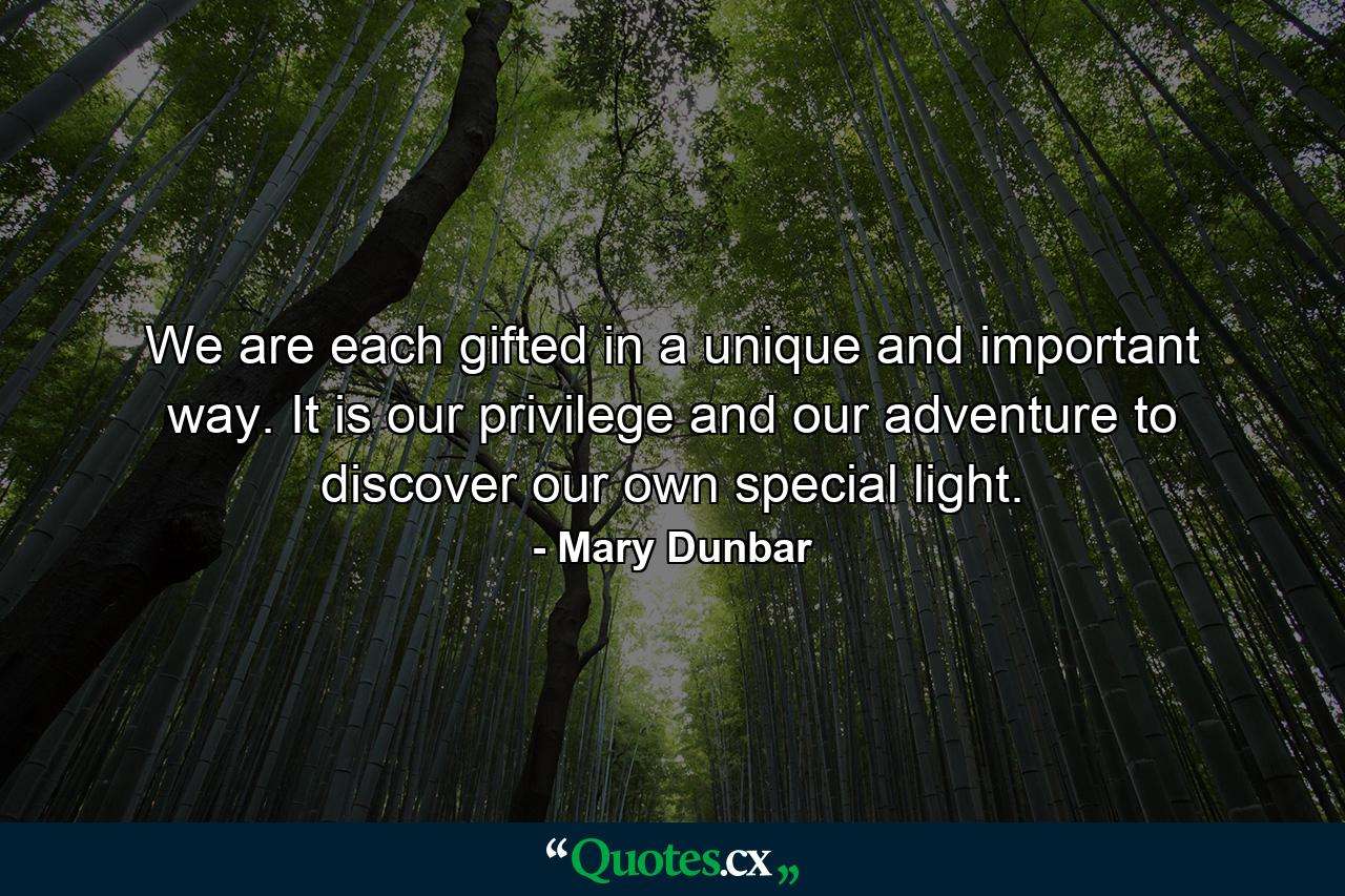 We are each gifted in a unique and important way. It is our privilege and our adventure to discover our own special light. - Quote by Mary Dunbar