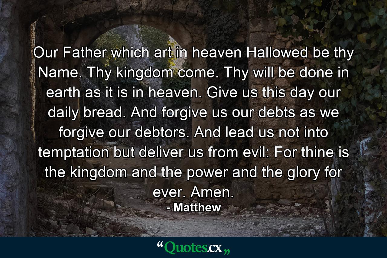 Our Father  which art in heaven  Hallowed be thy Name. Thy kingdom come. Thy will be done in earth as it is in heaven. Give us this day our daily bread. And forgive us our debts  as we forgive our debtors. And lead us not into temptation  but deliver us from evil: For thine is the kingdom and the power and the glory  for ever. Amen. - Quote by Matthew