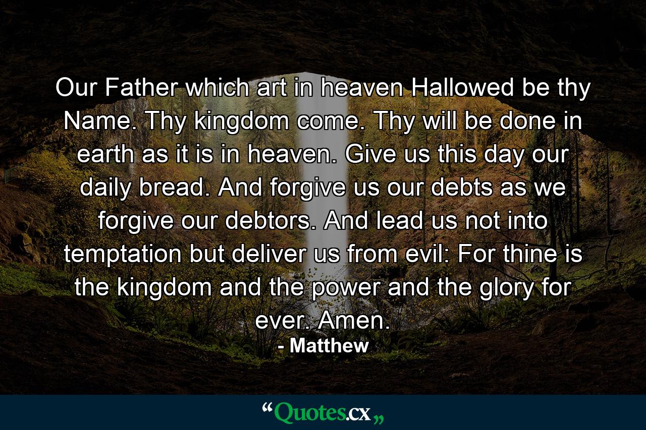 Our Father  which art in heaven  Hallowed be thy Name. Thy kingdom come. Thy will be done in earth as it is in heaven. Give us this day our daily bread. And forgive us our debts  as we forgive our debtors. And lead us not into temptation  but deliver us from evil: For thine is the kingdom and the power and the glory  for ever. Amen. - Quote by Matthew