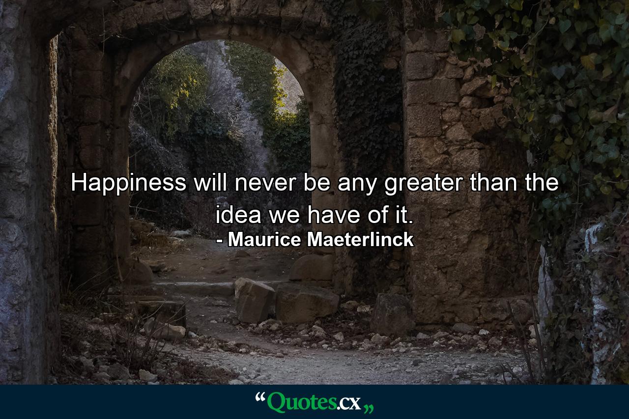 Happiness will never be any greater than the idea we have of it. - Quote by Maurice Maeterlinck