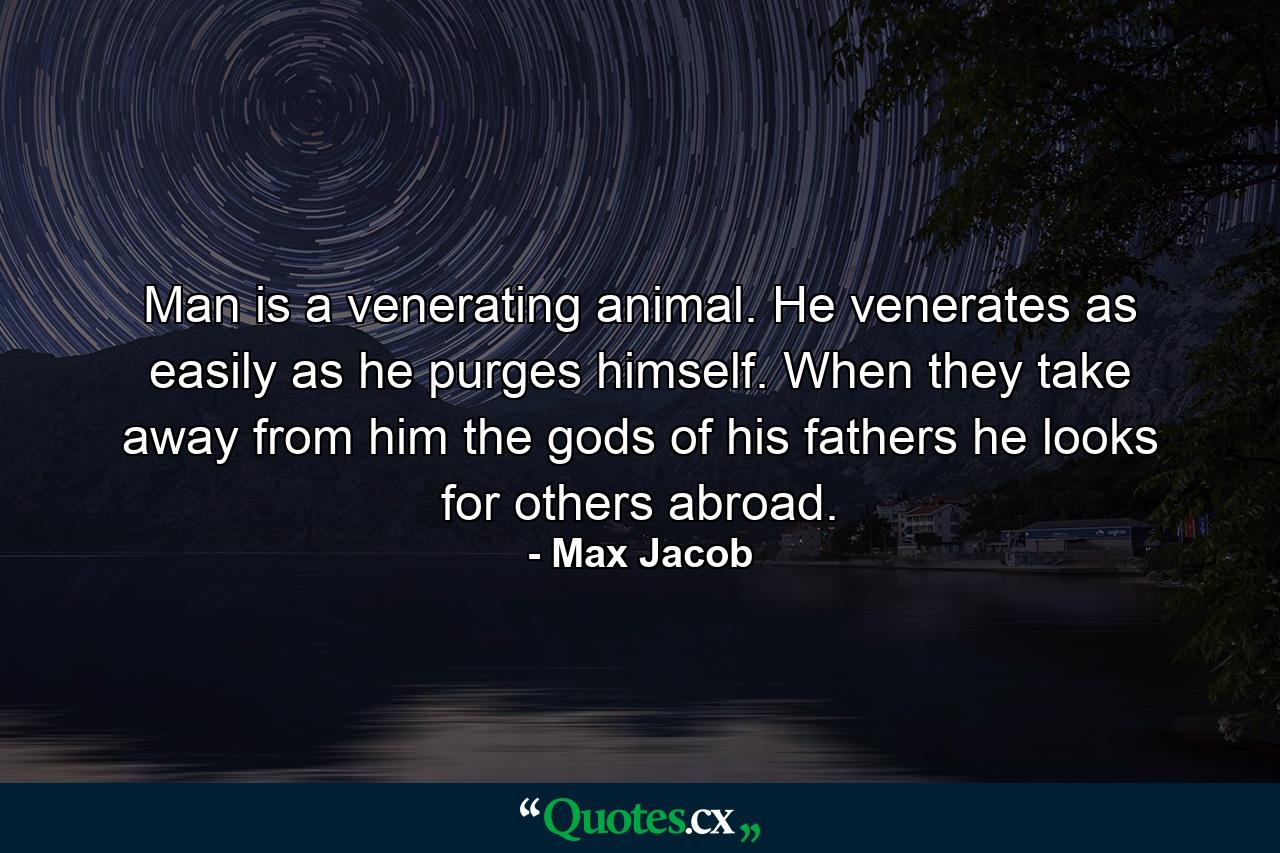 Man is a venerating animal. He venerates as easily as he purges himself. When they take away from him the gods of his fathers  he looks for others abroad. - Quote by Max Jacob