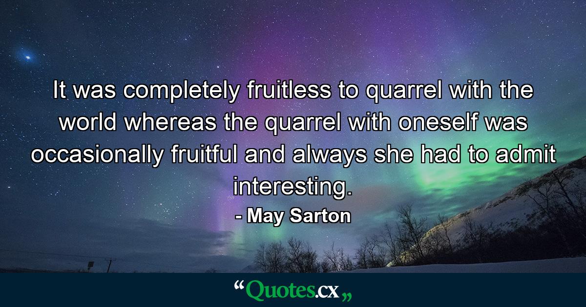 It was completely fruitless to quarrel with the world  whereas the quarrel with oneself was occasionally fruitful and always  she had to admit  interesting. - Quote by May Sarton