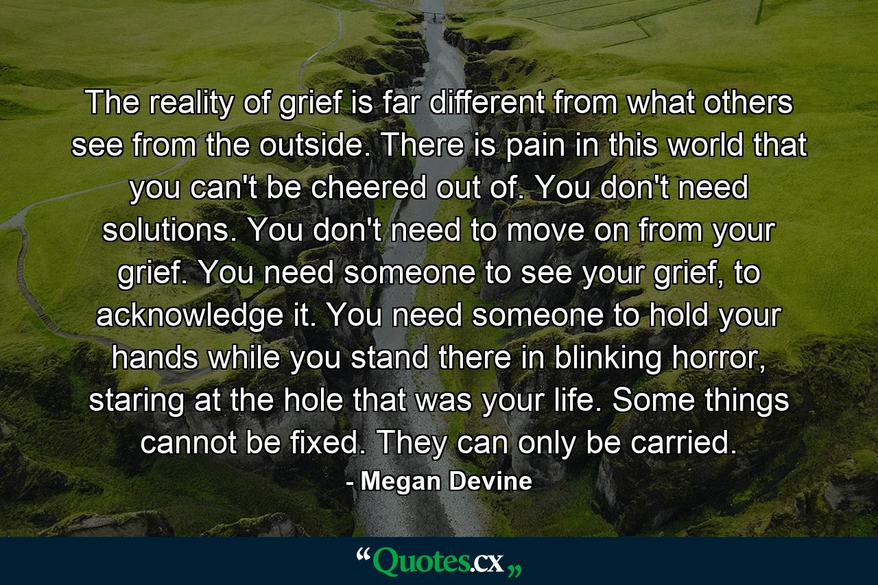 The reality of grief is far different from what others see from the outside. There is pain in this world that you can't be cheered out of. You don't need solutions. You don't need to move on from your grief. You need someone to see your grief, to acknowledge it. You need someone to hold your hands while you stand there in blinking horror, staring at the hole that was your life. Some things cannot be fixed. They can only be carried. - Quote by Megan Devine