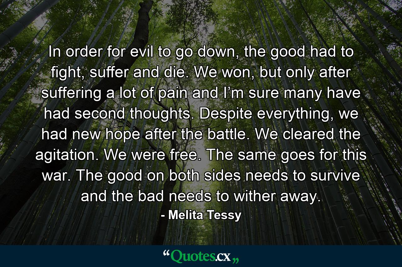 In order for evil to go down, the good had to fight, suffer and die. We won, but only after suffering a lot of pain and I’m sure many have had second thoughts. Despite everything, we had new hope after the battle. We cleared the agitation. We were free. The same goes for this war. The good on both sides needs to survive and the bad needs to wither away. - Quote by Melita Tessy