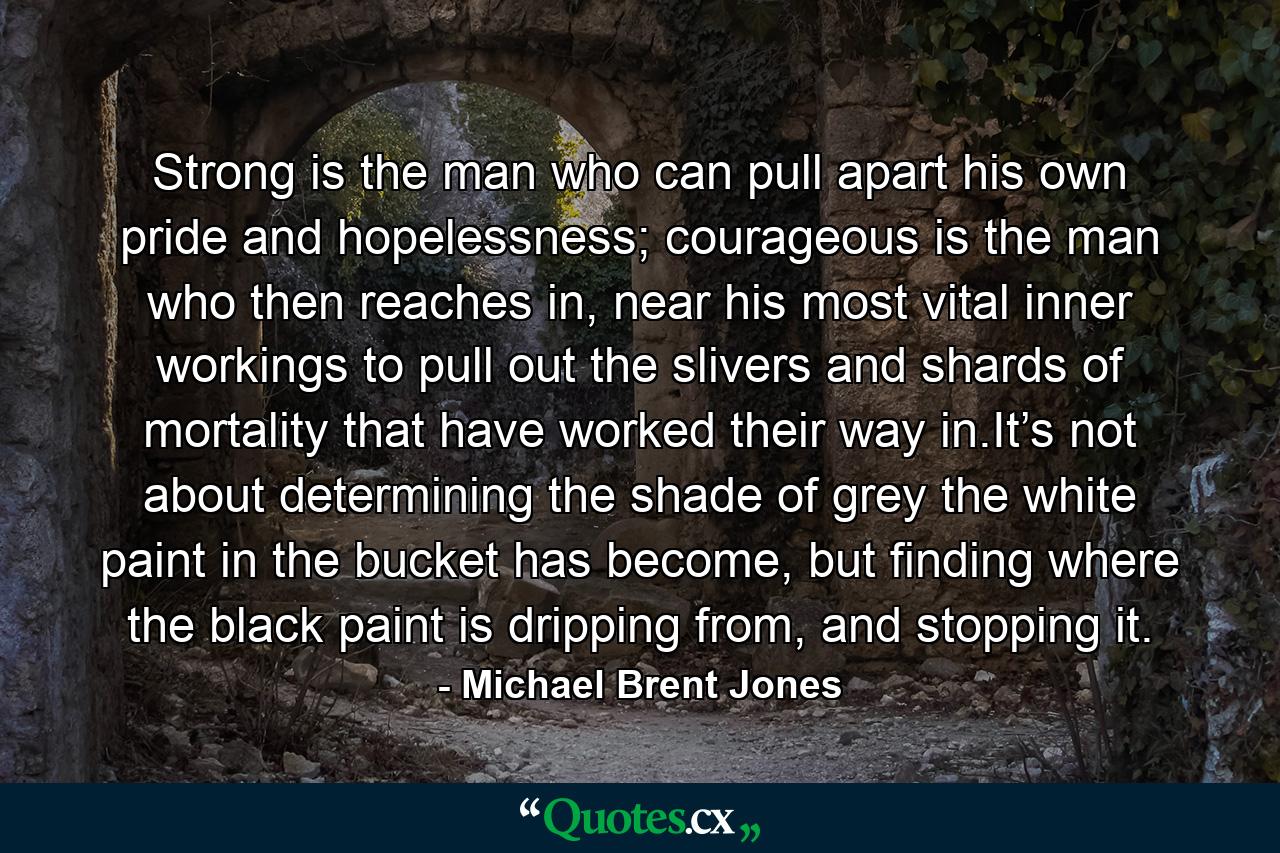 Strong is the man who can pull apart his own pride and hopelessness; courageous is the man who then reaches in, near his most vital inner workings to pull out the slivers and shards of mortality that have worked their way in.It’s not about determining the shade of grey the white paint in the bucket has become, but finding where the black paint is dripping from, and stopping it. - Quote by Michael Brent Jones