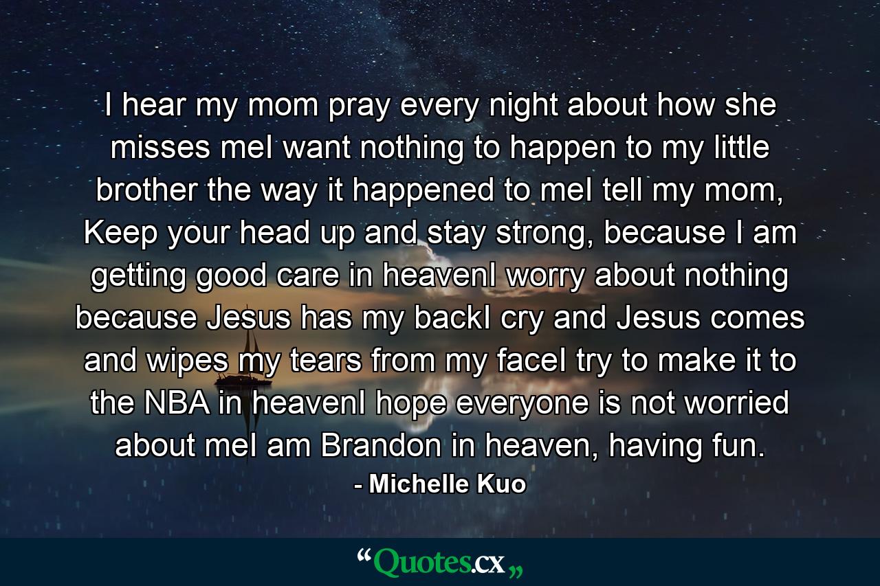 I hear my mom pray every night about how she misses meI want nothing to happen to my little brother the way it happened to meI tell my mom, Keep your head up and stay strong, because I am getting good care in heavenI worry about nothing because Jesus has my backI cry and Jesus comes and wipes my tears from my faceI try to make it to the NBA in heavenI hope everyone is not worried about meI am Brandon in heaven, having fun. - Quote by Michelle Kuo