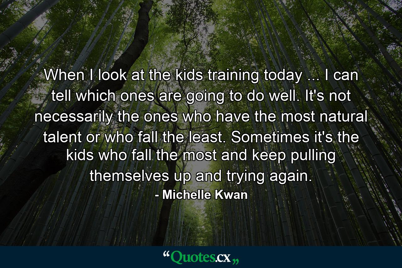 When I look at the kids training today ... I can tell which ones are going to do well. It's not necessarily the ones who have the most natural talent or who fall the least. Sometimes it's the kids who fall the most  and keep pulling themselves up and trying again. - Quote by Michelle Kwan