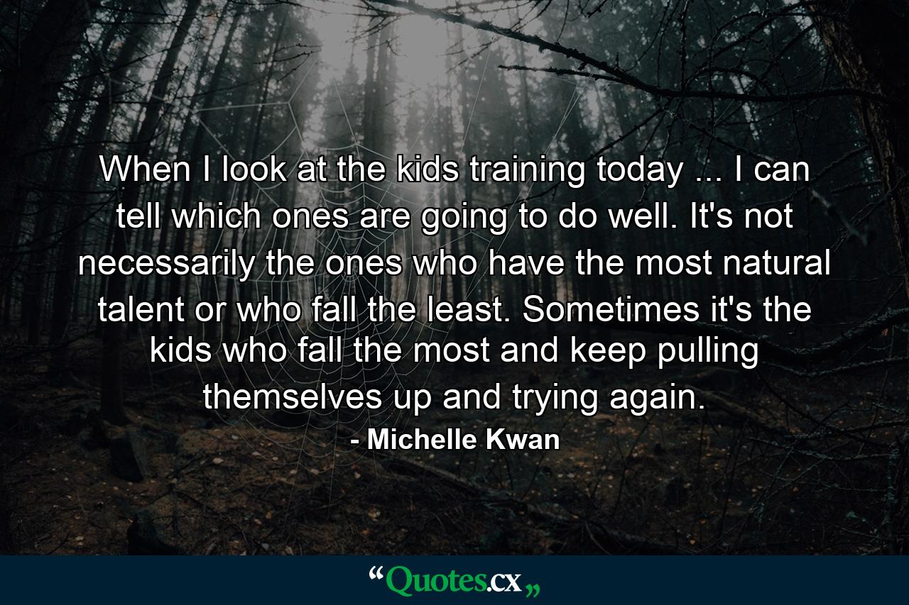 When I look at the kids training today ... I can tell which ones are going to do well. It's not necessarily the ones who have the most natural talent or who fall the least. Sometimes it's the kids who fall the most  and keep pulling themselves up and trying again. - Quote by Michelle Kwan