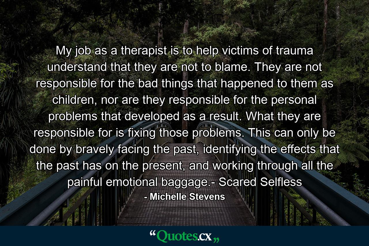 My job as a therapist is to help victims of trauma understand that they are not to blame. They are not responsible for the bad things that happened to them as children, nor are they responsible for the personal problems that developed as a result. What they are responsible for is fixing those problems. This can only be done by bravely facing the past, identifying the effects that the past has on the present, and working through all the painful emotional baggage.- Scared Selfless - Quote by Michelle Stevens