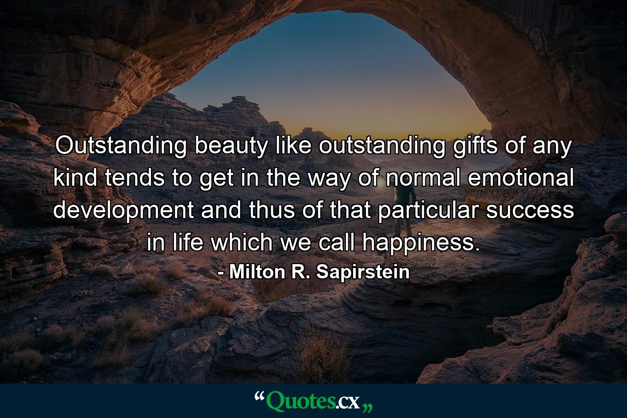 Outstanding beauty  like outstanding gifts of any kind  tends to get in the way of normal emotional development  and thus of that particular success in life which we call happiness. - Quote by Milton R. Sapirstein