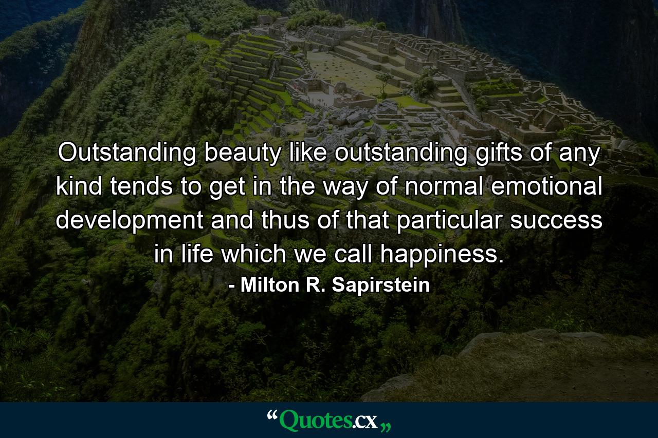 Outstanding beauty  like outstanding gifts of any kind  tends to get in the way of normal emotional development  and thus of that particular success in life which we call happiness. - Quote by Milton R. Sapirstein