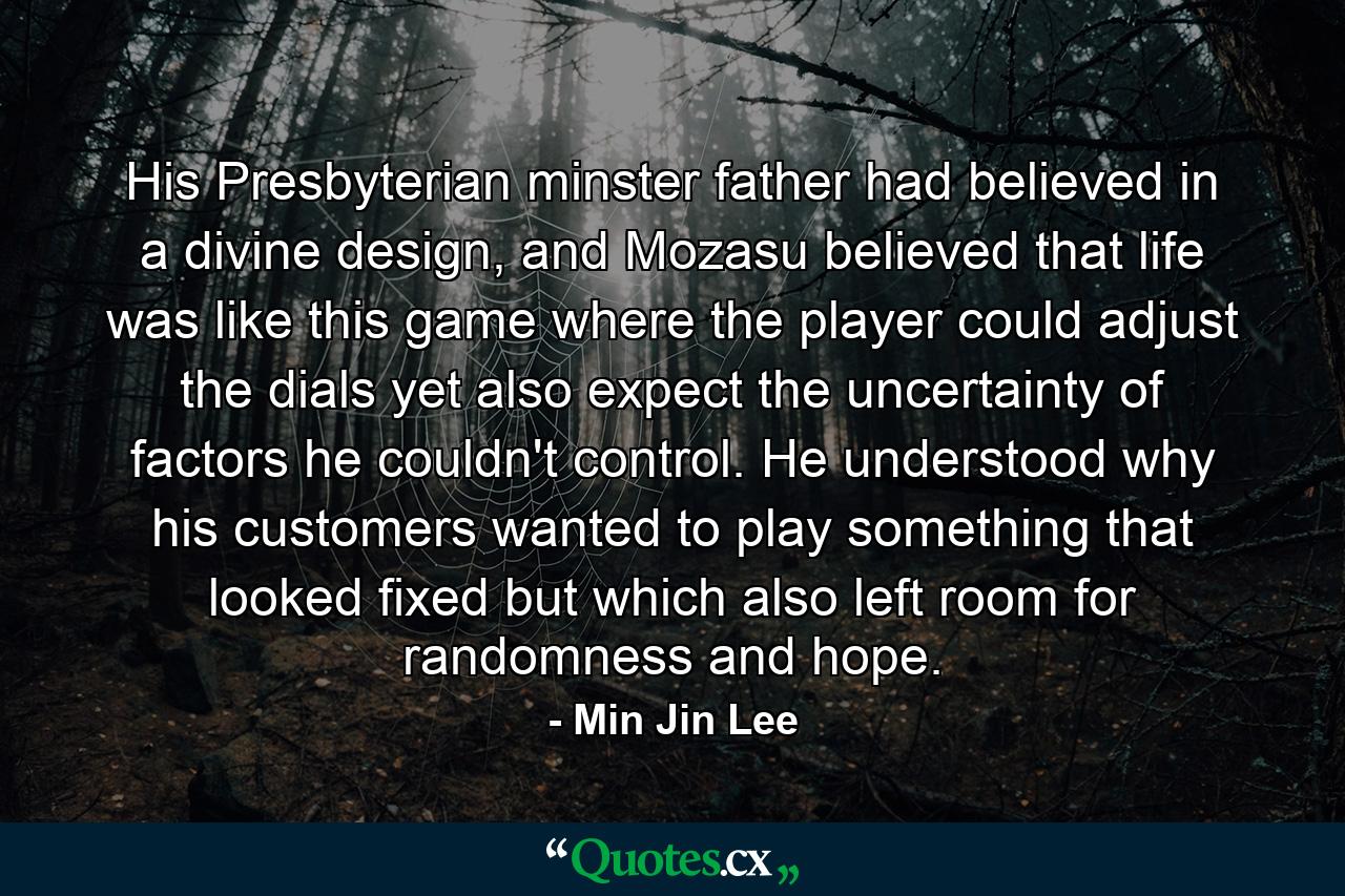 His Presbyterian minster father had believed in a divine design, and Mozasu believed that life was like this game where the player could adjust the dials yet also expect the uncertainty of factors he couldn't control. He understood why his customers wanted to play something that looked fixed but which also left room for randomness and hope. - Quote by Min Jin Lee