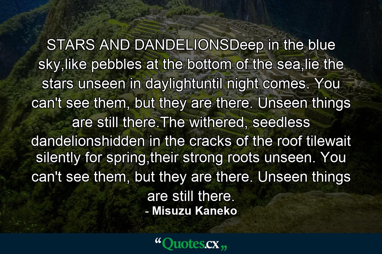 STARS AND DANDELIONSDeep in the blue sky,like pebbles at the bottom of the sea,lie the stars unseen in daylightuntil night comes. You can't see them, but they are there. Unseen things are still there.The withered, seedless dandelionshidden in the cracks of the roof tilewait silently for spring,their strong roots unseen. You can't see them, but they are there. Unseen things are still there. - Quote by Misuzu Kaneko