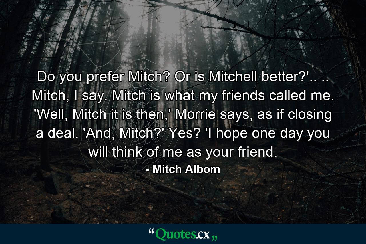 Do you prefer Mitch? Or is Mitchell better?'.. .. Mitch, I say. Mitch is what my friends called me. 'Well, Mitch it is then,' Morrie says, as if closing a deal. 'And, Mitch?' Yes? 'I hope one day you will think of me as your friend. - Quote by Mitch Albom