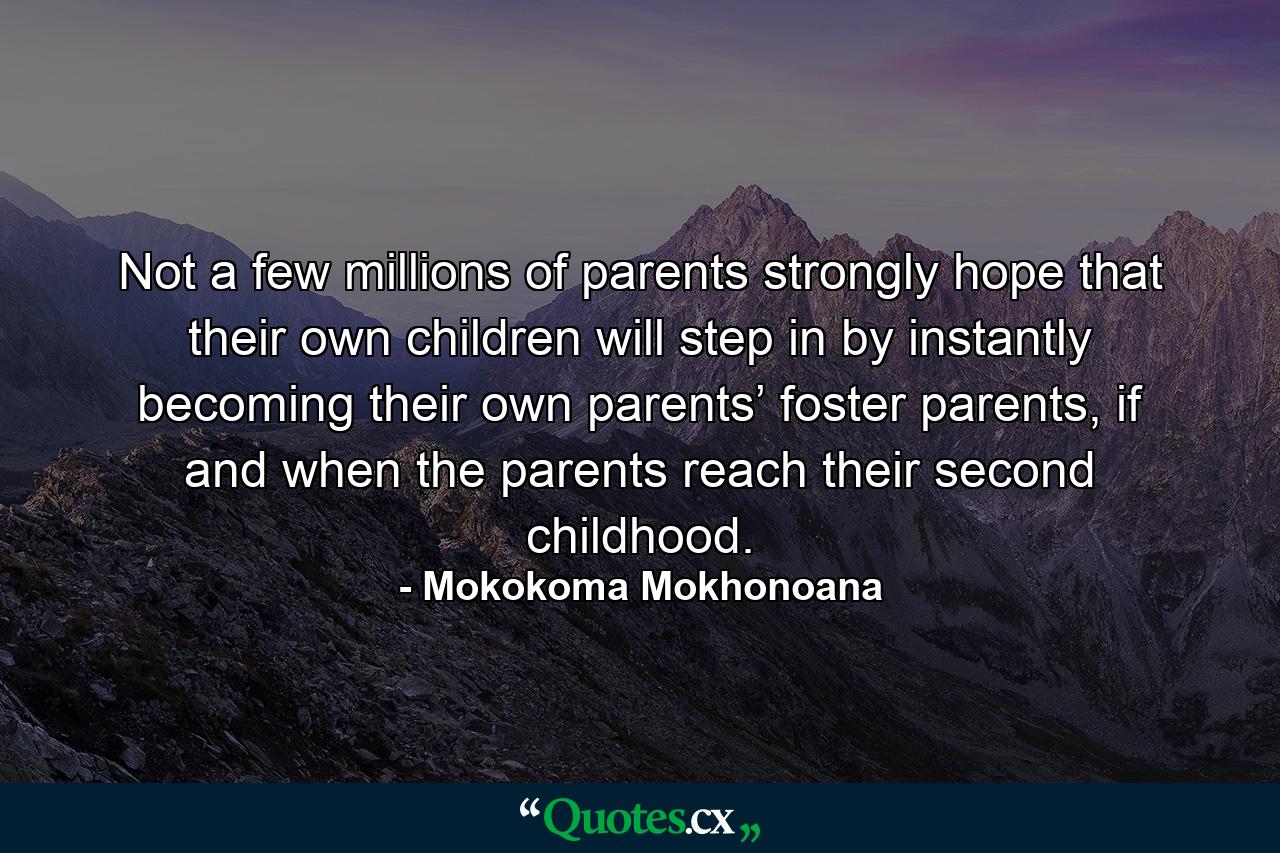 Not a few millions of parents strongly hope that their own children will step in by instantly becoming their own parents’ foster parents, if and when the parents reach their second childhood. - Quote by Mokokoma Mokhonoana